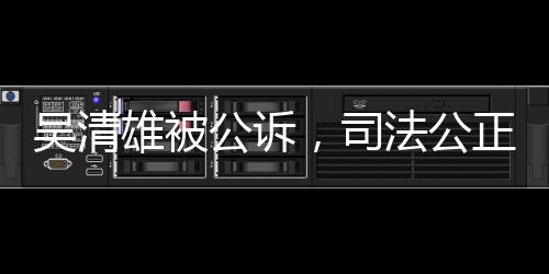 吳清雄被公訴，司法公正彰顯法治精神
