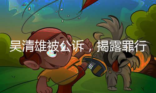 吳清雄被公訴，揭露罪行細(xì)節(jié)及其背后的法律之路