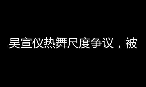 吳宣儀熱舞尺度爭(zhēng)議，被指擦邊，引發(fā)廣泛討論