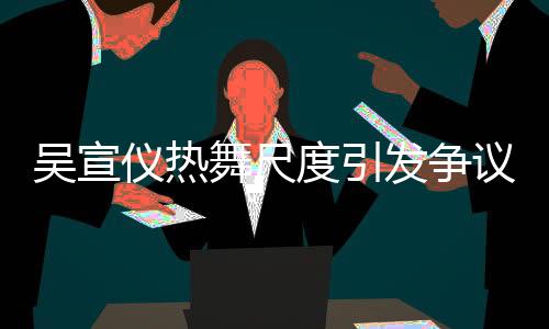 吳宣儀熱舞尺度引發(fā)爭(zhēng)議，被指責(zé)擦邊球行為