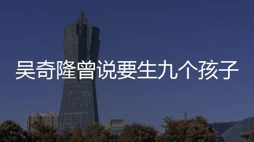 吳奇隆曾說(shuō)要生九個(gè)孩子組成棒球隊(duì)，家庭生活的新篇章