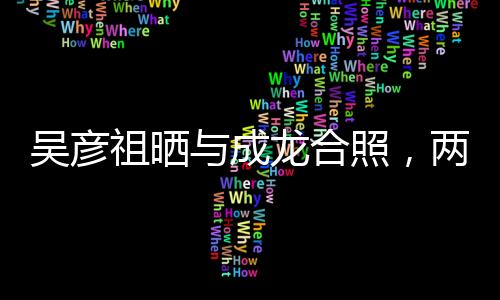 吳彥祖曬與成龍合照，兩代巨星跨界合作驚艷亮相