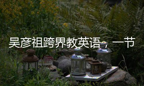 吳彥祖跨界教英語，一節(jié)課不到五元，點燃全民英語學(xué)習(xí)熱情