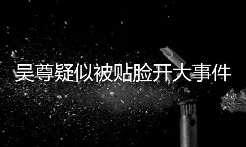 吳尊疑似被貼臉開大事件全解析