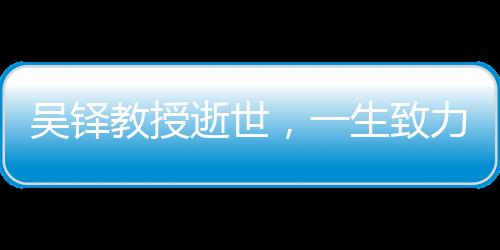 吳鐸教授逝世，一生致力于學(xué)術(shù)與教育事業(yè)，永垂不朽