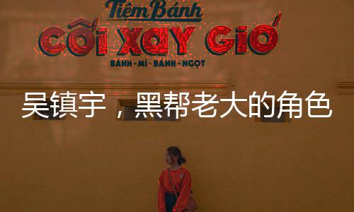 吳鎮(zhèn)宇，黑幫老大的角色激發(fā)無(wú)盡激情