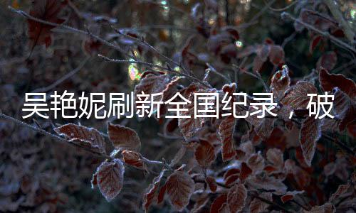 吳艷妮刷新全國紀錄，破風馳電馳之時，淚灑競技場熱血時刻