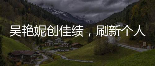 吳艷妮創(chuàng)佳績(jī)，刷新個(gè)人最佳晉級(jí)半決賽