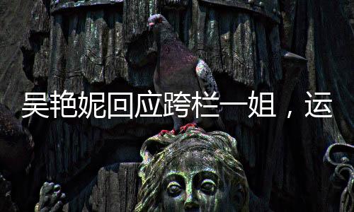 吳艷妮回應(yīng)跨欄一姐，運(yùn)動精神的獨(dú)特體現(xiàn)與個人魅力的綻放