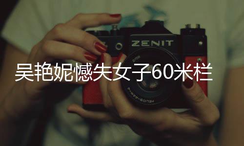 吳艷妮憾失女子60米欄決賽，賽場(chǎng)表現(xiàn)引發(fā)熱議