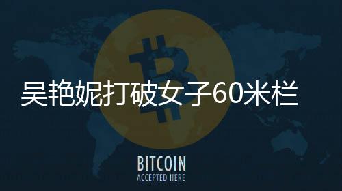 吳艷妮打破女子60米欄全國紀(jì)錄，中國田徑的新里程碑