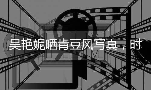 吳艷妮曬肯豆風(fēng)寫真，時(shí)尚魅力驚艷眾人
