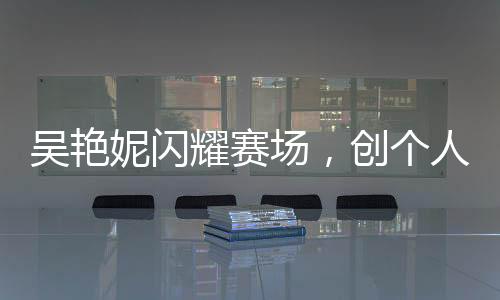 吳艷妮閃耀賽場，創(chuàng)個人最佳成績晉級半決賽