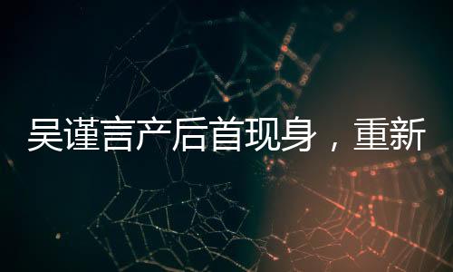 吳謹言產(chǎn)后首現(xiàn)身，重新定義女神魅力
