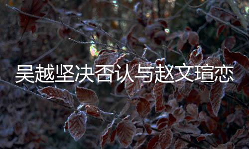 吳越堅(jiān)決否認(rèn)與趙文瑄戀情傳聞，強(qiáng)調(diào)友誼至上