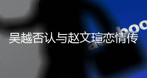 吳越否認(rèn)與趙文瑄戀情傳聞，雙方澄清真實(shí)關(guān)系引發(fā)熱議