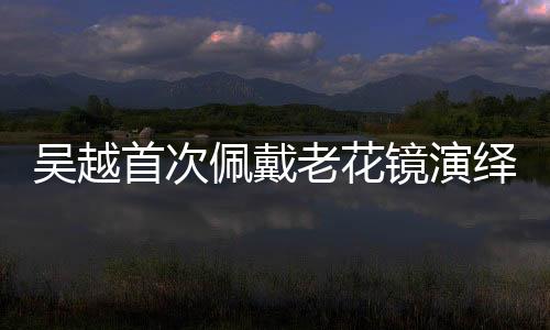 吳越首次佩戴老花鏡演繹深情戲碼，引人矚目