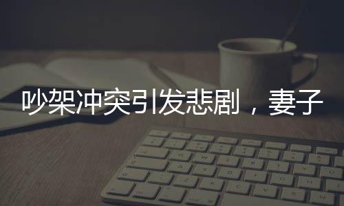 吵架沖突引發(fā)悲劇，妻子見紅胎停丈夫崩潰痛哭