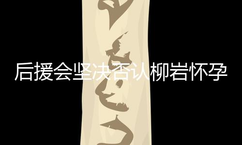 后援會(huì)堅(jiān)決否認(rèn)柳巖懷孕傳聞，澄清事實(shí)以保護(hù)藝人隱私