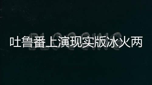 吐魯番上演現(xiàn)實(shí)版冰火兩重天