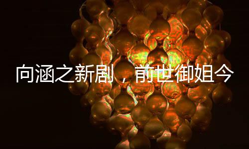 向涵之新劇，前世御姐今生甜妹