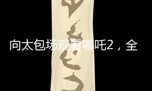 向太包場(chǎng)觀看哪吒2，全場(chǎng)熱情高漲，高喊給我破