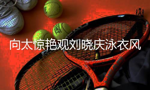 向太驚艷觀劉曉慶泳衣風采，目光專注似被深深吸引