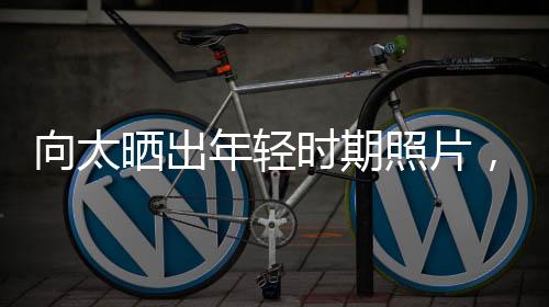 向太曬出年輕時期照片，時光倒流重溫黃金歲月