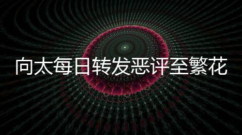 向太每日轉(zhuǎn)發(fā)惡評(píng)至繁花群，網(wǎng)絡(luò)現(xiàn)象引發(fā)關(guān)注