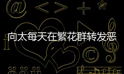 向太每天在繁花群轉(zhuǎn)發(fā)惡評(píng)，引發(fā)網(wǎng)友熱議