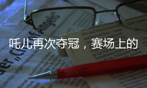 吒兒再次奪冠，賽場(chǎng)上的無敵傳奇