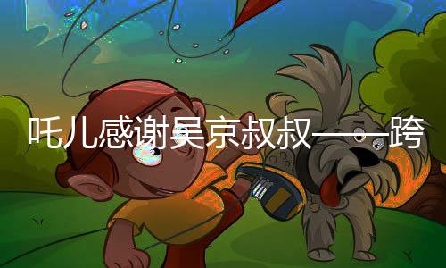 吒兒感謝吳京叔叔——跨界友誼與文化的碰撞
