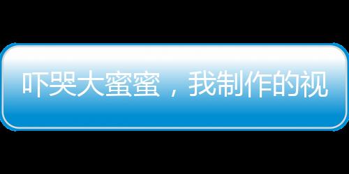 嚇哭大蜜蜜，我制作的視頻成真了