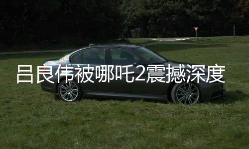 呂良偉被哪吒2震撼深度報(bào)道