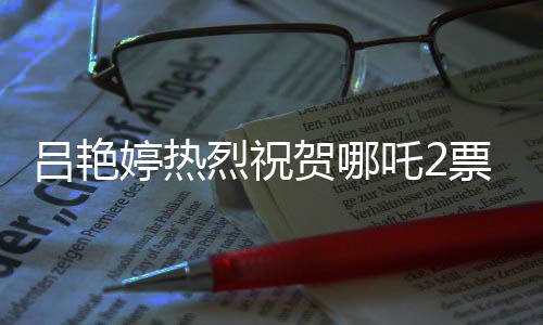 呂艷婷熱烈祝賀哪吒2票房突破140億，再創(chuàng)國產(chǎn)動畫新輝煌