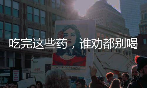吃完這些藥，誰勸都別喝酒，關(guān)于藥物與酒精的交互作用
