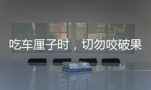 吃車厘子時，切勿咬破果核——安全食用指南