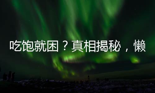 吃飽就困？真相揭秘，懶不是唯一原因！