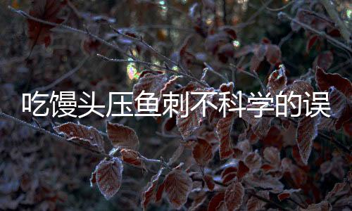 吃饅頭壓魚刺不科學的誤區(qū)與解析
