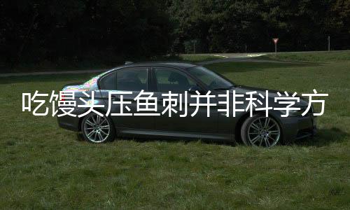 吃饅頭壓魚刺并非科學(xué)方法——安全與危險(xiǎn)并存的民間偏方探究