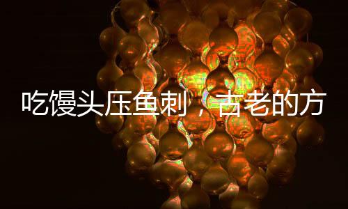 吃饅頭壓魚刺，古老的方法不科學(xué)