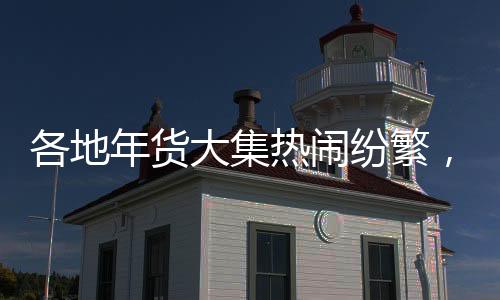 各地年貨大集熱鬧紛繁，煙火氣洋溢