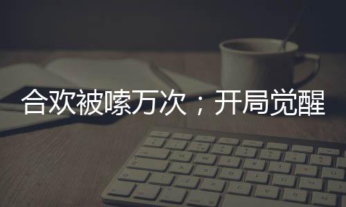 合歡被嗦萬次；開局覺醒神魔雙腎