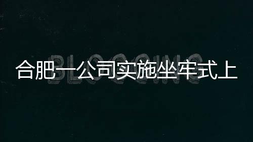 合肥一公司實(shí)施坐牢式上班被立案調(diào)查的新聞分析