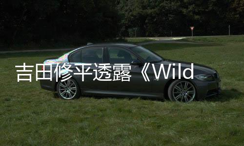吉田修平透露《Wild》取消原因：野心過(guò)于龐大