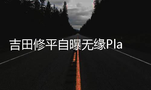 吉田修平自曝?zé)o緣PlayStationCEO內(nèi)幕：公司認(rèn)為他“做不出最佳商業(yè)決策”