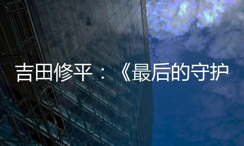 吉田修平：《最后的守護(hù)者》在其它發(fā)行商手中無法問世