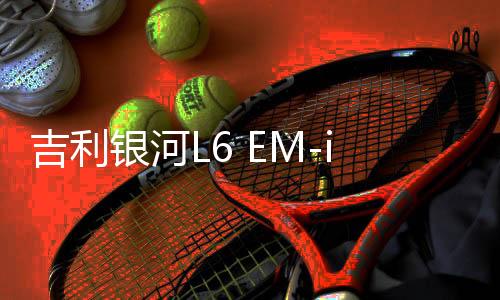吉利銀河L6 EM-i上市，售價(jià)驚喜降至7.98萬起
