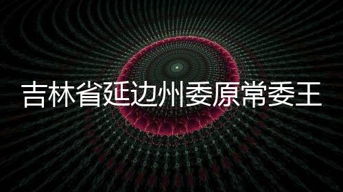 吉林省延邊州委原常委王福生接受紀(jì)律審查和監(jiān)察調(diào)查