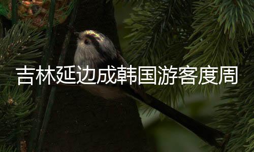 吉林延邊成韓國游客度周末熱選